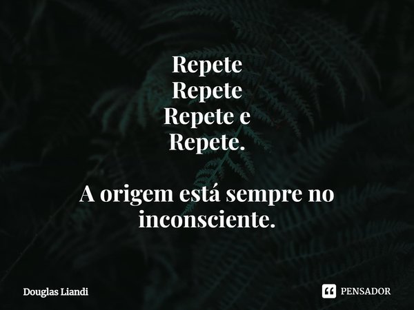 Repete Repete Repete e Repete. A origem está sempre no inconsciente.... Frase de Douglas Liandi.