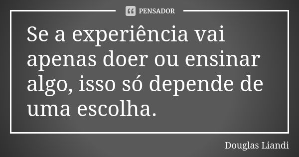 Se a experiência vai apenas doer ou ensinar algo, isso só depende de uma escolha.... Frase de Douglas Liandi.