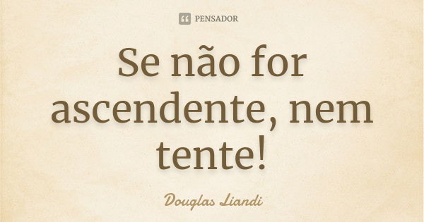 Se não for ascendente, nem tente!... Frase de Douglas Liandi.