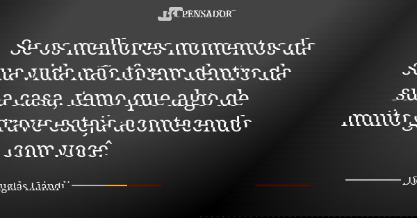 Se os melhores momentos da sua vida não forem dentro da sua casa, temo que algo de muito grave esteja acontecendo com você.... Frase de Douglas Liandi.