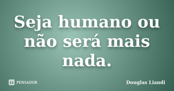 Seja humano ou não será mais nada.... Frase de Douglas Liandi.