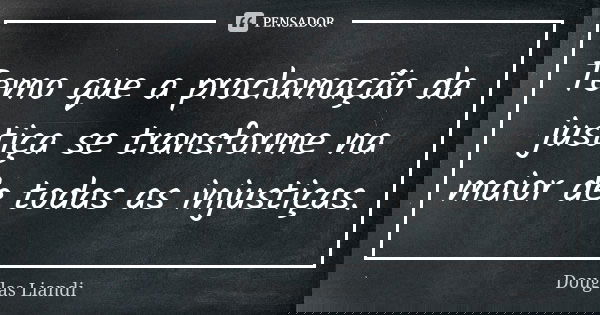 Temo que a proclamação da justiça se transforme na maior de todas as injustiças.... Frase de Douglas Liandi.