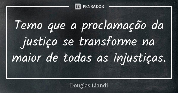 Temo que a proclamação da justiça se transforme na maior de todas as injustiças.... Frase de Douglas Liandi.