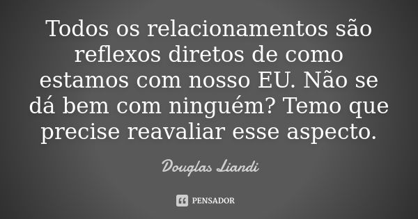 Todos os relacionamentos são reflexos diretos de como estamos com nosso EU. Não se dá bem com ninguém? Temo que precise reavaliar esse aspecto.... Frase de Douglas Liandi.