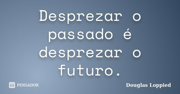 Desprezar o passado é desprezar o futuro.... Frase de Douglas Loppied.