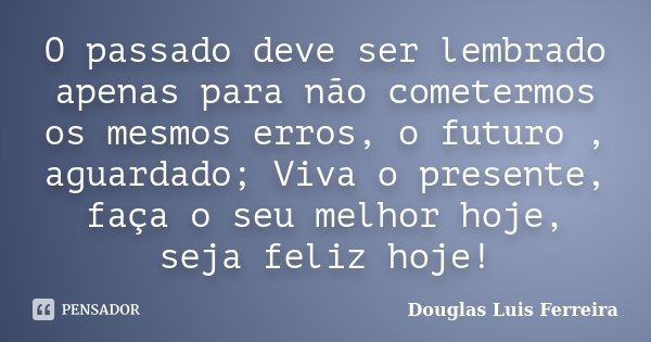O passado deve ser lembrado apenas para não cometermos os mesmos erros, o futuro , aguardado; Viva o presente, faça o seu melhor hoje, seja feliz hoje!... Frase de Douglas Luis Ferreira.