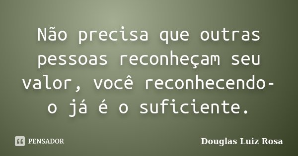 Não precisa que outras pessoas reconheçam seu valor, você reconhecendo-o já é o suficiente.... Frase de Douglas Luiz Rosa.
