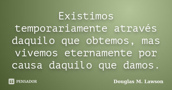 Existimos temporariamente através daquilo que obtemos, mas vivemos eternamente por causa daquilo que damos.... Frase de Douglas M. Lawson.