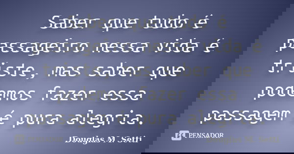 Saber que tudo é passageiro nessa vida é triste, mas saber que podemos fazer essa passagem é pura alegria.... Frase de Douglas M. Setti.