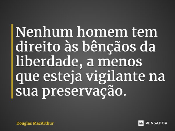 Nenhum homem tem direito às bênçãos da liberdade, a menos que esteja vigilante na sua preservação.... Frase de Douglas MacArthur.