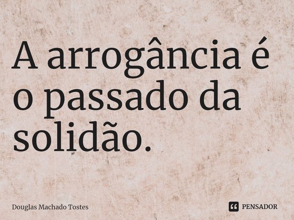 ⁠A arrogância é o passado da solidão.... Frase de Douglas Machado Tostes.