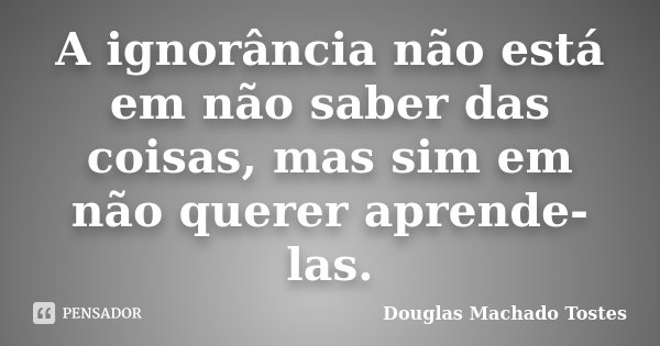 A ignorância não está em não saber das coisas, mas sim em não querer aprende-las.... Frase de Douglas Machado Tostes.