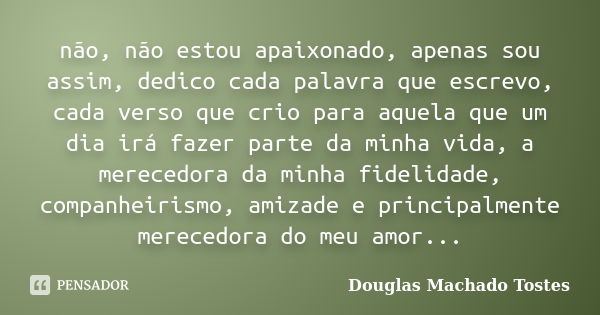 não, não estou apaixonado, apenas sou assim, dedico cada palavra que escrevo, cada verso que crio para aquela que um dia irá fazer parte da minha vida, a merece... Frase de Douglas Machado Tostes.