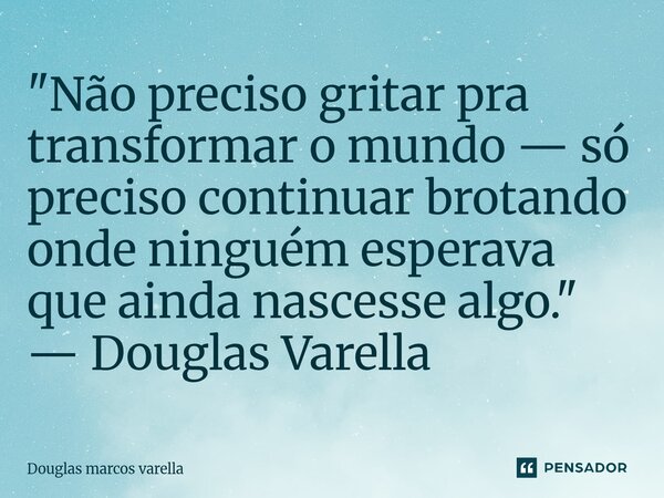 ⁠"Não preciso gritar pra transformar o mundo — só preciso continuar brotando onde ninguém esperava que ainda nascesse algo." — Douglas Varella... Frase de Douglas Marcos Varella.