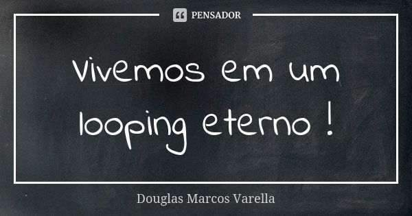 Vivemos em um looping eterno !... Frase de Douglas Marcos Varella.