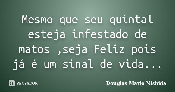 Mesmo que seu quintal esteja infestado de matos ,seja Feliz pois já é um sinal de vida...... Frase de Douglas Mario Nishida.