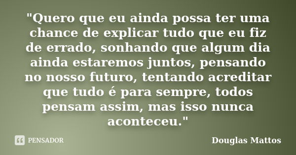 "Quero que eu ainda possa ter uma chance de explicar tudo que eu fiz de errado, sonhando que algum dia ainda estaremos juntos, pensando no nosso futuro, te... Frase de Douglas Mattos.