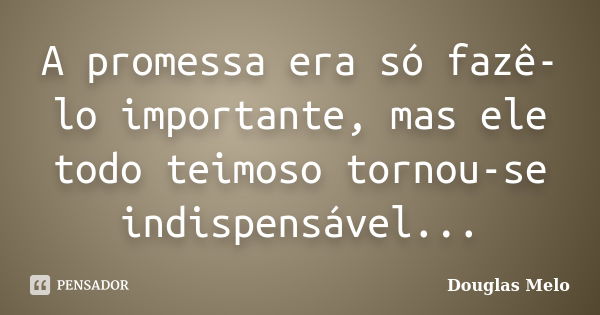 A promessa era só fazê-lo importante, mas ele todo teimoso tornou-se indispensável...... Frase de Douglas Melo.