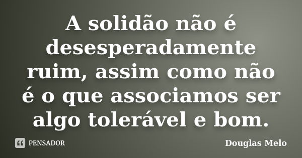 A solidão não é desesperadamente ruim, assim como não é o que associamos ser algo tolerável e bom.... Frase de Douglas Melo.