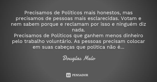 Precisamos de Políticos mais honestos, mas precisamos de pessoas mais esclarecidas. Votam e nem sabem porque e reclamam por isso e ninguém diz nada. Precisamos ... Frase de Douglas Melo.