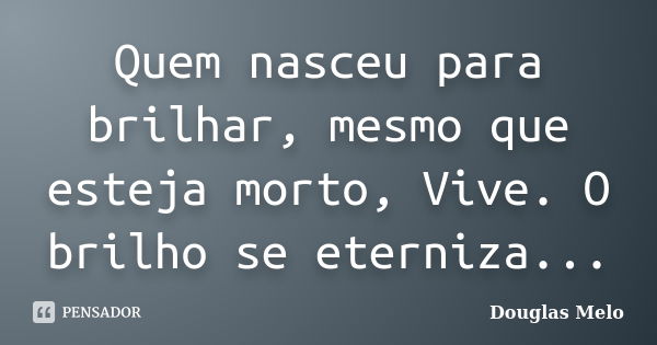 Quem nasceu para brilhar, mesmo que esteja morto, Vive. O brilho se eterniza...... Frase de Douglas Melo.