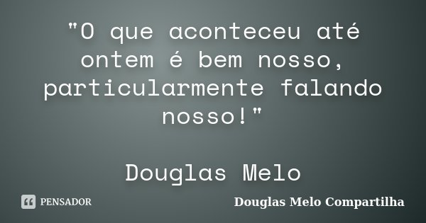 "O que aconteceu até ontem é bem nosso, particularmente falando nosso!" Douglas Melo... Frase de Douglas Melo Compartilha.