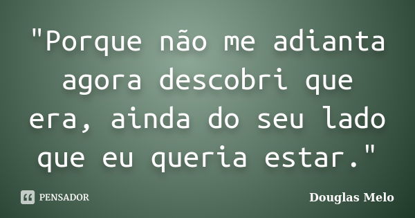 "Porque não me adianta agora descobri que era, ainda do seu lado que eu queria estar."... Frase de Douglas Melo.