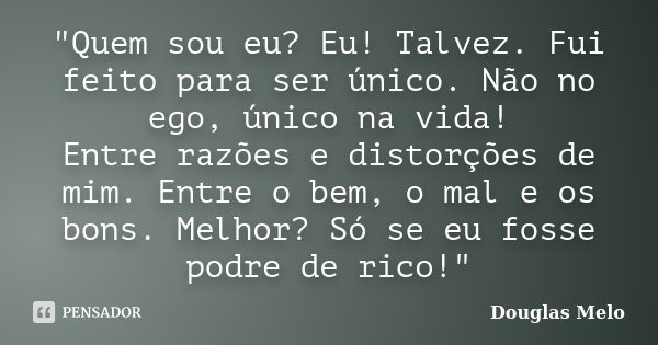 "Quem sou eu? Eu! Talvez. Fui feito para ser único. Não no ego, único na vida! Entre razões e distorções de mim. Entre o bem, o mal e os bons. Melhor? Só s... Frase de Douglas Melo.