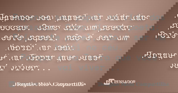 Repense seu papel na vida das pessoas. Como diz um poeta: Pois este papel, não é ser um herói no céu. Porque é na Terra que você vai viver...... Frase de Douglas Melo Compartilha.