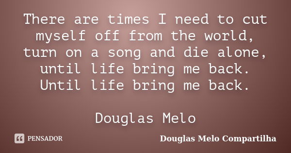 There are times I need to cut myself off from the world, turn on a song and die alone, until life bring me back. Until life bring me back. Douglas Melo... Frase de Douglas Melo Compartilha.