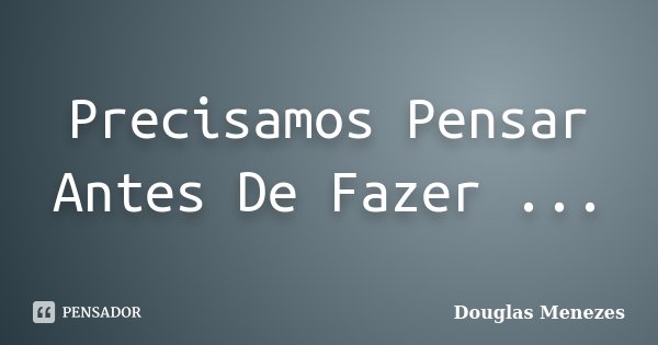Precisamos Pensar Antes De Fazer ...... Frase de Douglas Menezes.