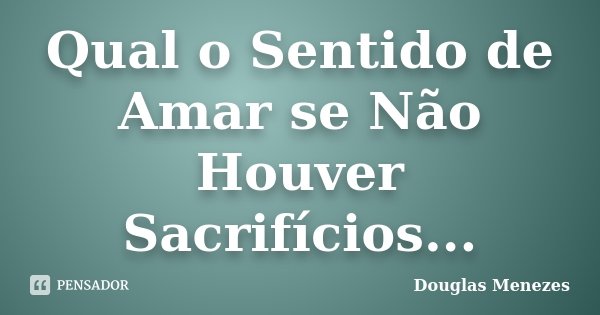 Qual o Sentido de Amar se Não Houver Sacrifícios...... Frase de Douglas Menezes.