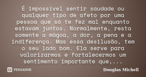 É impossível sentir saudade ou qualquer tipo de afeto por uma pessoa que só te fez mal enquanto estavam juntos. Normalmente, resta somente a mágoa, a dor, a pen... Frase de Douglas Michell.