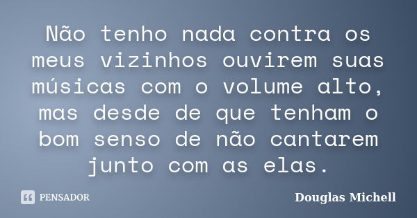 Não tenho nada contra os meus vizinhos ouvirem suas músicas com o volume alto, mas desde de que tenham o bom senso de não cantarem junto com as elas.... Frase de Douglas Michell.