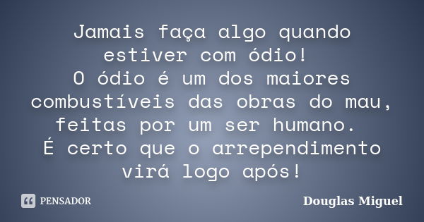 Jamais faça algo quando estiver com ódio! O ódio é um dos maiores combustíveis das obras do mau, feitas por um ser humano. É certo que o arrependimento virá log... Frase de Douglas Miguel.