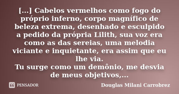 [...] Cabelos vermelhos como fogo do próprio inferno, corpo magnífico de beleza extrema, desenhado e esculpido a pedido da própria Lilith, sua voz era como as d... Frase de Douglas Milani Carrobrez.