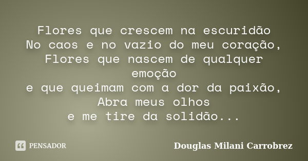 Flores que crescem na escuridão No caos e no vazio do meu coração, Flores que nascem de qualquer emoção e que queimam com a dor da paixão, Abra meus olhos e me ... Frase de Douglas Milani Carrobrez.