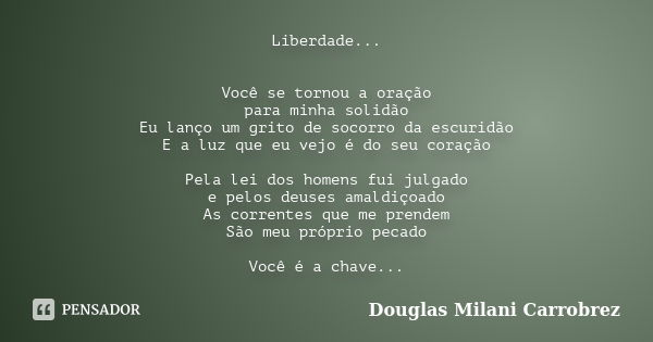Liberdade... Você se tornou a oração para minha solidão Eu lanço um grito de socorro da escuridão E a luz que eu vejo é do seu coração Pela lei dos homens fui j... Frase de Douglas Milani Carrobrez.