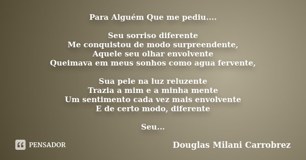 Para Alguém Que me pediu.... Seu sorriso diferente Me conquistou de modo surpreendente, Aquele seu olhar envolvente Queimava em meus sonhos como agua fervente, ... Frase de Douglas Milani Carrobrez.