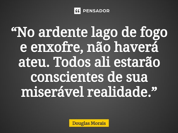 ⁠“No ardente lago de fogo e enxofre, não haverá ateu. Todos ali estarão conscientes de sua miserável realidade.”... Frase de Douglas Morais.