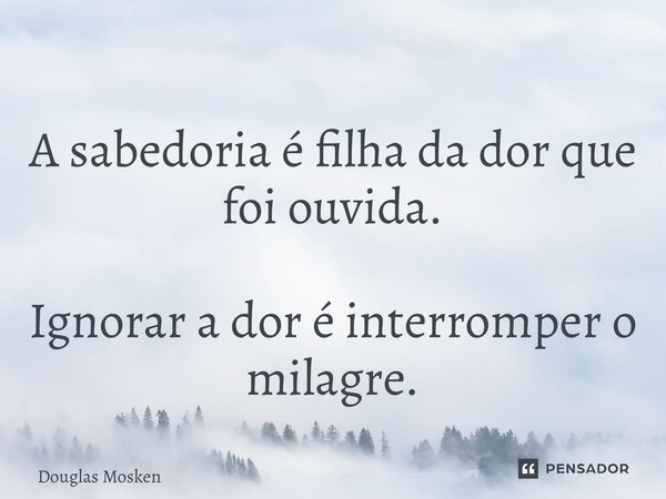 ⁠A sabedoria é filha da dor que foi ouvida. Ignorar a dor é interromper o milagre.... Frase de Douglas Mosken.