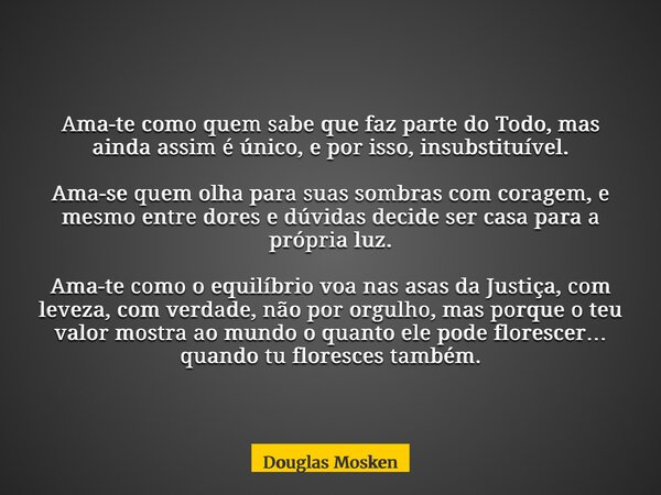 Ama-te como quem sabe que faz parte do Todo, mas ainda assim é único, e por isso, insubstituível. Ama-se quem olha para suas sombras com coragem, e mesmo entre ... Frase de Douglas Mosken.