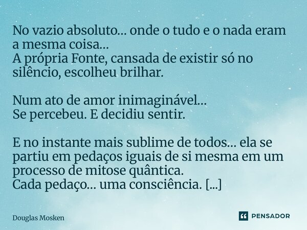 No vazio absoluto… onde o tudo e o nada eram a mesma coisa… A própria Fonte, cansada de existir só no silêncio, escolheu brilhar. Num ato de amor inimaginável…... Frase de Douglas Mosken.