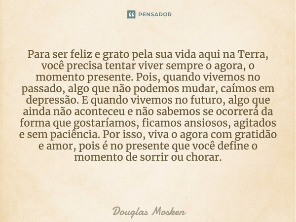 Para ser feliz e grato pela sua vida aqui na Terra, você precisa tentar viver sempre o agora, o momento presente. Pois, quando vivemos no passado, algo que não ... Frase de Douglas Mosken.