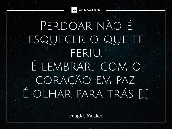 Perdoar não é esquecer o que te feriu. É lembrar… com o coração em paz. É olhar para trás sem se prender no que passou. É ter a chance de dizer: “Eu honro o qu... Frase de Douglas Mosken.