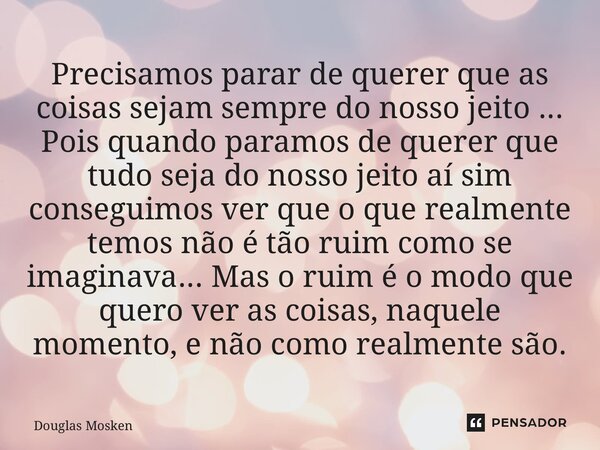 Precisamos parar de querer que as coisas sejam sempre do nosso jeito ... Pois quando paramos de querer que tudo seja do nosso jeito aí sim conseguimos ver que o... Frase de Douglas Mosken.