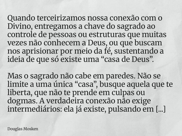 Quando terceirizamos nossa conexão com o Divino, entregamos a chave do sagrado ao controle de pessoas ou estruturas que muitas vezes não conhecem a Deus, ou que... Frase de Douglas Mosken.