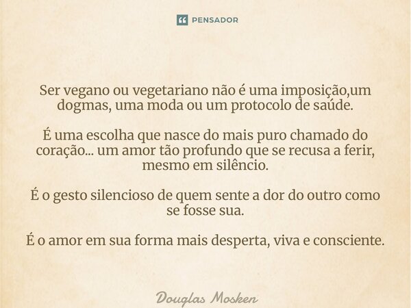 Ser vegano ou vegetariano não é uma imposição,um dogmas, uma moda ou um protocolo de saúde. É uma escolha que nasce do mais puro chamado do coração... um amor ... Frase de Douglas Mosken.