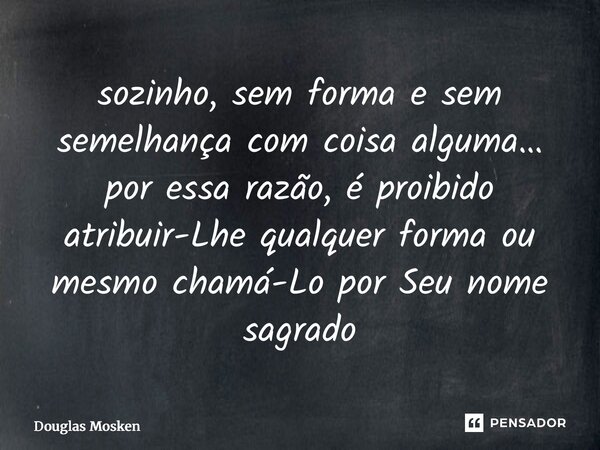 ⁠sozinho, sem forma e sem semelhança com coisa alguma… por essa razão, é proibido atribuir-Lhe qualquer forma ou mesmo chamá-Lo por Seu nome sagrado... Frase de Douglas Mosken.