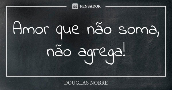 Amor que não soma, não agrega!... Frase de DOUGLAS NOBRE.